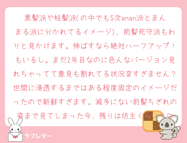 黒髪派や短髪派(の中でも5次anan派とまんまる派に分かれてるイメージ)、前髪死守派もわりと見かけます。伸ばすなら絶対ハーフアップ！もいるし。まだ2年目なのに色んなバージョン見れちゃってて意見も割れてる状況変すぎません？世間に浸透するまではある程度固定のイメージだったので新鮮すぎます。滅多にない前髪ちぎれの姿まで見てしまった今、残りは坊主くらい？