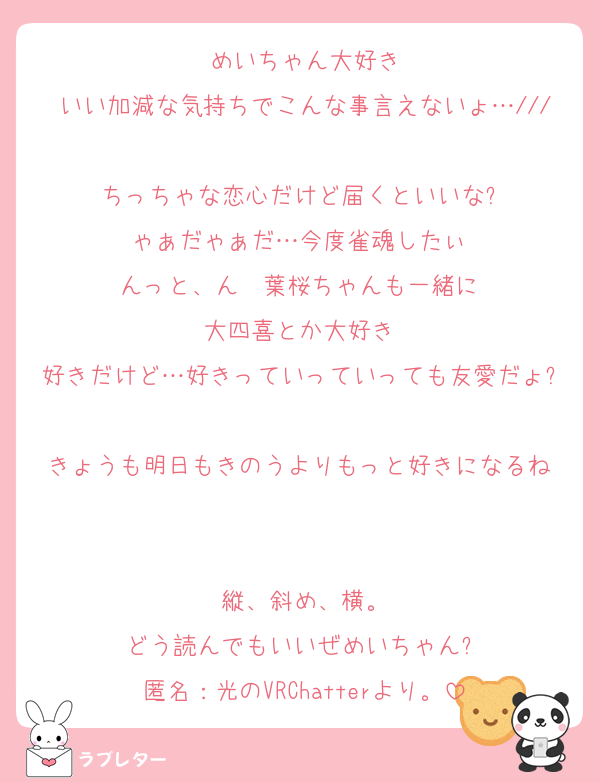 めいちゃん大好き
いい加減な気持ちでこんな事言えないょ…///
ちっちゃな恋心だけど届くといいな⁇
ゃぁだゃぁだ…今度雀魂したぃ‼︎
んっと、ん〜葉桜ちゃんも一緒に‼︎
大四喜とか大好き‼︎
好きだけど…好きっていっていっても友愛だょ⁈
きょうも明日もきのうよりもっと好きになるね‼︎

縦、斜め、横。
どう読んでもいいぜめいちゃん⁇
匿名：光のVRChatterより。