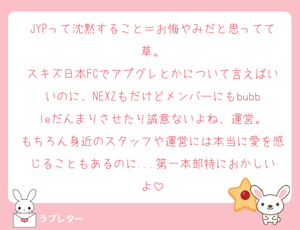 JYPって沈黙すること＝お悔やみだと思ってて草。
スキズ日本FCでアプグレとかについて言えばいいのに、NEXZもだけどメンバーにもbubbleだんまりさせたり誠意ないよね、運営。
もちろん身近のスタッフや運営には本当に愛を感じることもあるのに...第一本部特におかしいよ
