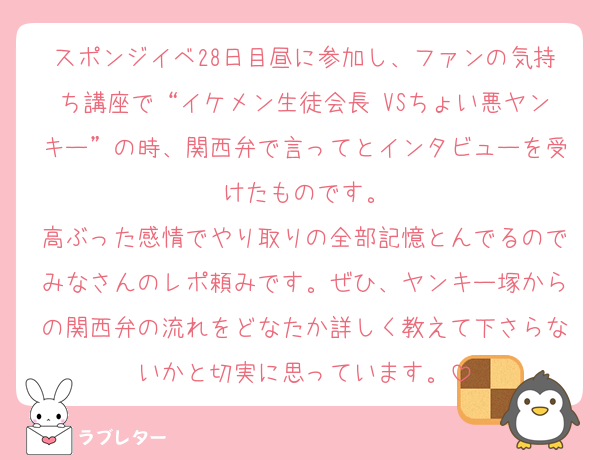 スポンジイベ28日目昼に参加し、ファンの気持ち講座で“イケメン生徒会長 VSちょい悪ヤンキー”の時、関西弁で言ってとインタビューを受けたものです。
高ぶった感情でやり取りの全部記憶とんでるのでみなさんのレポ頼みです。ぜひ、ヤンキー塚からの関西弁の流れをどなたか詳しく教えて下さらないかと切実に思っています。