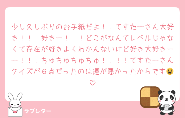 少し久しぶりのお手紙だよ！！てすたーさん大好き！！！好きー！！！どこがなんてレベルじゃなくて存在が好きよくわかんないけど好き大好きーー！！！ちゅちゅちゅちゅ！！！！てすたーさんクイズが６点だったのは運が悪かったからです😫