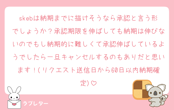 skebは納期までに描けそうなら承認と言う形でしょうか？承認期限を伸ばしても納期は伸びないのでもし納期的に難しくて承認伸ばしているようでしたら一旦キャンセルするのもありだと思います！(リクエスト送信日から60日以内納期確定)