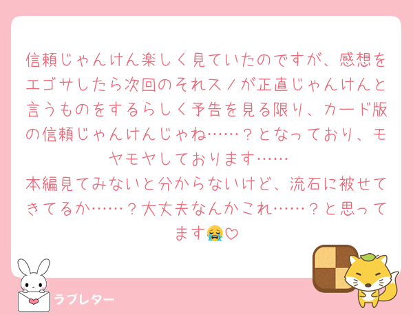 信頼じゃんけん楽しく見ていたのですが、感想をエゴサしたら次回のそれスノが正直じゃんけんと言うものをするらしく予告を見る限り、カード版の信頼じゃんけんじゃね……？となっており、モヤモヤしております……
本編見てみないと分からないけど、流石に被せてきてるか……？大丈夫なんかこれ……？と思ってます😭