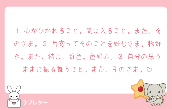 １ 心がひかれること。気に入ること。また、そのさま。２ 片寄ってそのことを好むさま。物好き。また、特に、好色。色好み。３ 自分の思うままに振る舞うこと。また、そのさま。