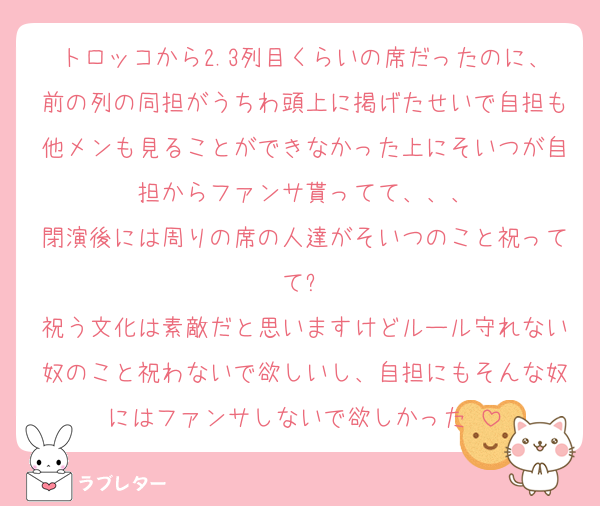 トロッコから2.3列目くらいの席だったのに、前の列の同担がうちわ頭上に掲げたせいで自担も他メンも見ることができなかった上にそいつが自担からファンサ貰ってて、、、
閉演後には周りの席の人達がそいつのこと祝ってて⁉️
祝う文化は素敵だと思いますけどルール守れない奴のこと祝わないで欲しいし、自担にもそんな奴にはファンサしないで欲しかった‼️