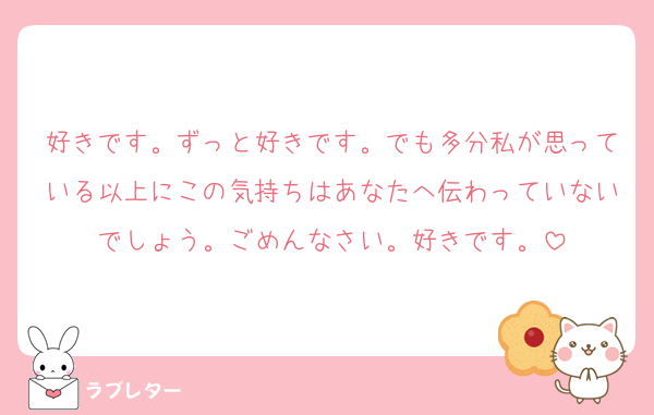 好きです。ずっと好きです。でも多分私が思っている以上にこの気持ちはあなたへ伝わっていないでしょう。ごめんなさい。好きです。