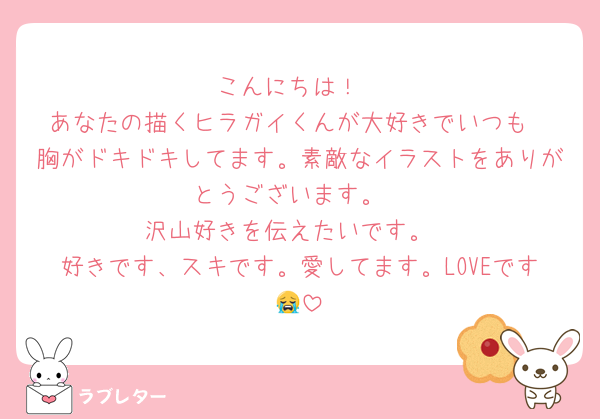 こんにちは！
あなたの描くヒラガイくんが大好きでいつも
胸がドキドキしてます。素敵なイラストをありがとうございます。
沢山好きを伝えたいです。
好きです、スキです。愛してます。LOVEです😭