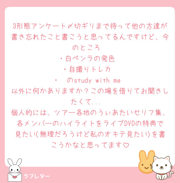 3形態アンケート〆切ギリまで待って他の方達が書き忘れたこと書こうと思ってるんですけど、今のところ
・白ペンラの発色
・自撮りトレカ
・🤍のstudy with me
以外に何かありますか？この場を借りてお聞きしたくて...
個人的には、ツアー各地のうぃあたいセリフ集、各メンバーのハイライトをライブDVDの特典で見たい(無理だろうけど私のオキテ見たい)を書こうかなと思ってます