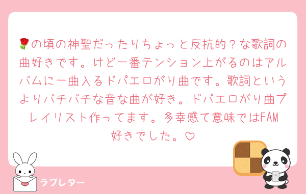 🌹の頃の神聖だったりちょっと反抗的？な歌詞の曲好きです。けど一番テンション上がるのはアルバムに一曲入るドパエロがり曲です。歌詞というよりバチバチな音な曲が好き。ドパエロがり曲プレイリスト作ってます。多幸感て意味ではFAM好きでした。