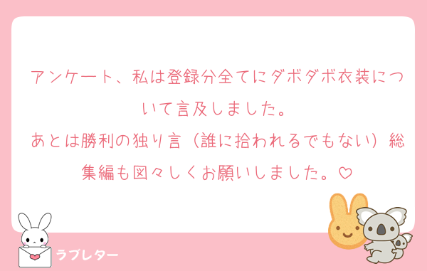 アンケート、私は登録分全てにダボダボ衣装について言及しました。
あとは勝利の独り言（誰に拾われるでもない）総集編も図々しくお願いしました。