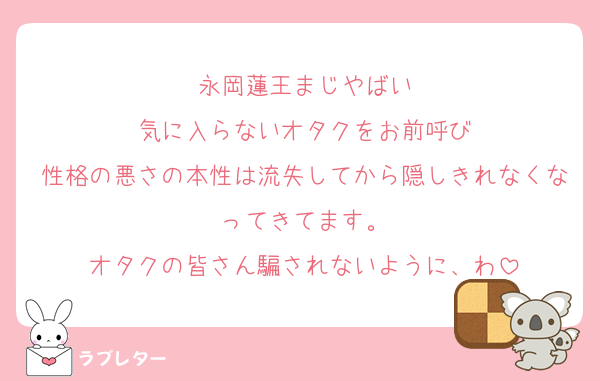 永岡蓮王まじやばい
気に入らないオタクをお前呼び
性格の悪さの本性は流失してから隠しきれなくなってきてます。
オタクの皆さん騙されないように、わ