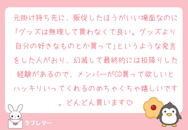 元掛け持ち先に、販促したほうがいい場面なのに｢グッズは無理して買わなくて良い。グッズより自分の好きなものとか買って｣というような発言をした人がおり、幻滅して最終的には担降りした経験があるので、メンバーがCD買って欲しいとハッキリいってくれるのめちゃくちゃ嬉しいです。どんどん買います