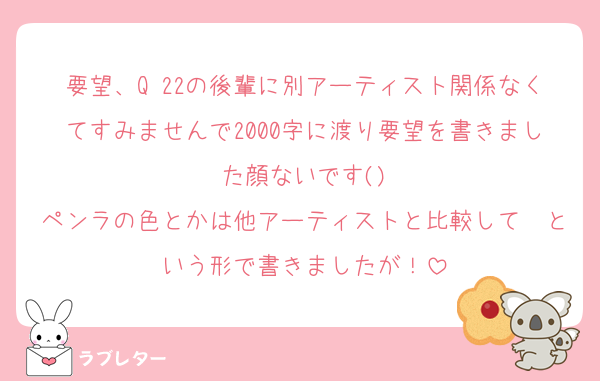 要望、Q 22の後輩に別アーティスト関係なくてすみませんで2000字に渡り要望を書きました顔ないです()
ペンラの色とかは他アーティストと比較して〜という形で書きましたが！