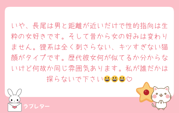 いや、長尾は男と距離が近いだけで性的指向は生粋の女好きです。そして昔から女の好みは変わりません。狸系は全く刺さらない、キツすぎない猫顔がタイプです。歴代彼女何が似てるか分からないけど何故か同じ雰囲気あります。私が誰だかは探らないで下さい😃😃😃