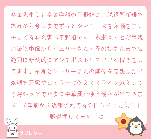 卒業先生こと卒業学科の平野担は、脱退所新規であれから今日までずっとジャニーズを永瀬をアンチしてる有名害悪平野担です。永瀬本人とご両親の誹謗中傷からジュリーさんとその娘さんまで広範囲に断続的にアンチポストしていいね稼ぎをしてます。永瀬とジュリーさんの関係を妄想したり永瀬を悪魔やヒトラーに例えててライン越えしてる海外ヲタでたまに中華圏が使う漢字が出てきます。4年前から通報されてるのに今日も元気に平野崇拝してます。