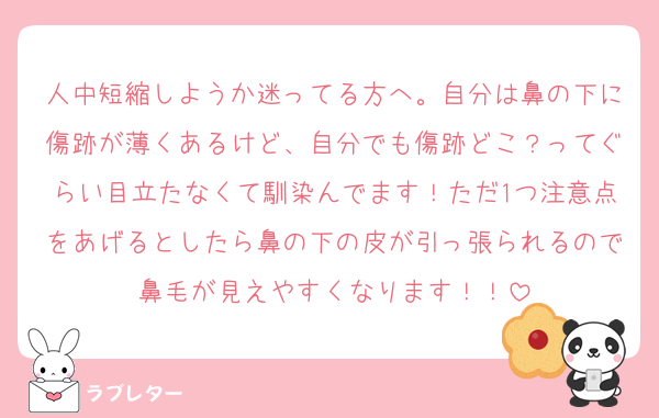 人中短縮しようか迷ってる方へ。自分は鼻の下に傷跡が薄くあるけど、自分でも傷跡どこ？ってぐらい目立たなくて馴染んでます！ただ1つ注意点をあげるとしたら鼻の下の皮が引っ張られるので鼻毛が見えやすくなります！！