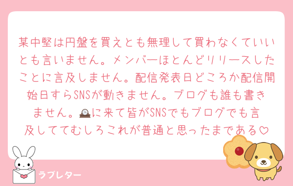 某中堅は円盤を買えとも無理して買わなくていいとも言いません。メンバーほとんどリリースしたことに言及しません。配信発表日どころか配信開始日すらSNSが動きません。ブログも誰も書きません。🕰️に来て皆がSNSでもブログでも言及しててむしろこれが普通と思ったまである
