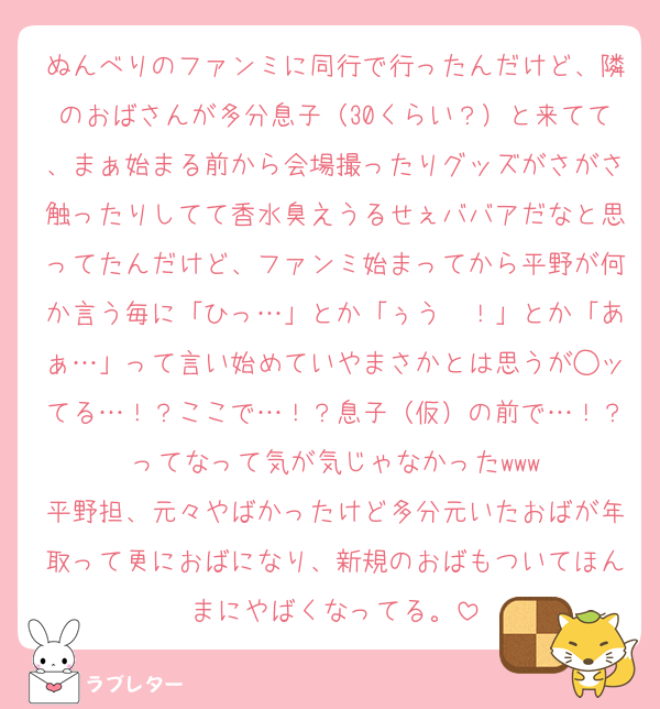 ぬんべりのファンミに同行で行ったんだけど、隣のおばさんが多分息子（30くらい？）と来てて、まぁ始まる前から会場撮ったりグッズがさがさ触ったりしてて香水臭えうるせぇババアだなと思ってたんだけど、ファンミ始まってから平野が何か言う毎に「ひっ…」とか「ぅう〜！」とか「あぁ…」って言い始めていやまさかとは思うが◯ッてる…！？ここで…！？息子（仮）の前で…！？ってなって気が気じゃなかったwww
平野担、元々やばかったけど多分元いたおばが年取って更におばになり、新規のおばもついてほんまにやばくなってる。