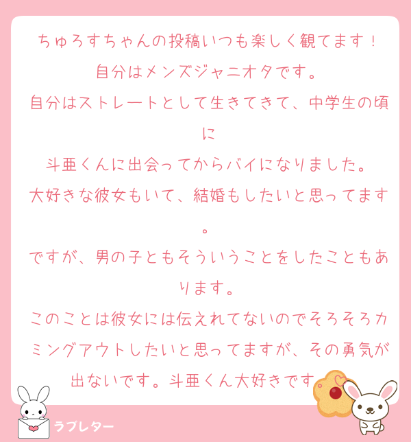 ちゅろすちゃんの投稿いつも楽しく観てます！
自分はメンズジャニオタです。
自分はストレートとして生きてきて、中学生の頃に
斗亜くんに出会ってからバイになりました。
大好きな彼女もいて、結婚もしたいと思ってます。
ですが、男の子ともそういうことをしたこともあります。
このことは彼女には伝えれてないのでそろそろカミングアウトしたいと思ってますが、その勇気が出ないです。斗亜くん大好きです。