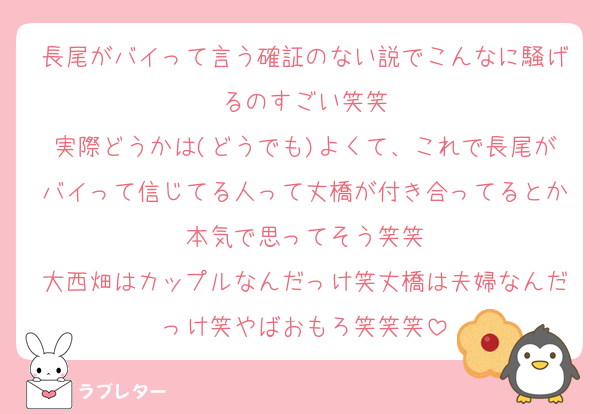 長尾がバイって言う確証のない説でこんなに騒げるのすごい笑笑
実際どうかは(どうでも)よくて、これで長尾がバイって信じてる人って丈橋が付き合ってるとか本気で思ってそう笑笑
大西畑はカップルなんだっけ笑丈橋は夫婦なんだっけ笑やばおもろ笑笑笑