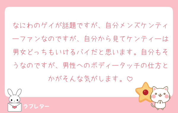 なにわのゲイが話題ですが、自分メンズケンティーファンなのですが、自分から見てケンティーは男女どっちもいけるバイだと思います。自分もそうなのですが、男性へのボディータッチの仕方とかがそんな気がします。