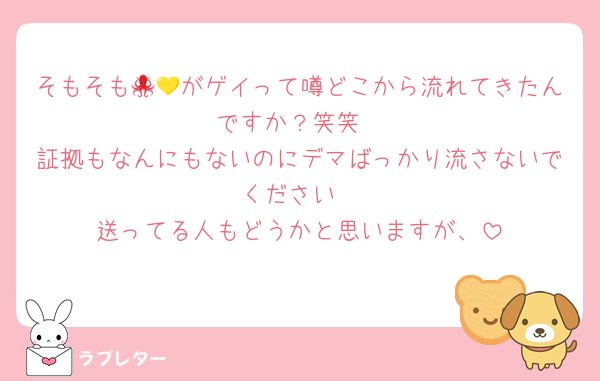そもそも🐙💛がゲイって噂どこから流れてきたんですか？笑笑
証拠もなんにもないのにデマばっかり流さないでください
送ってる人もどうかと思いますが、
