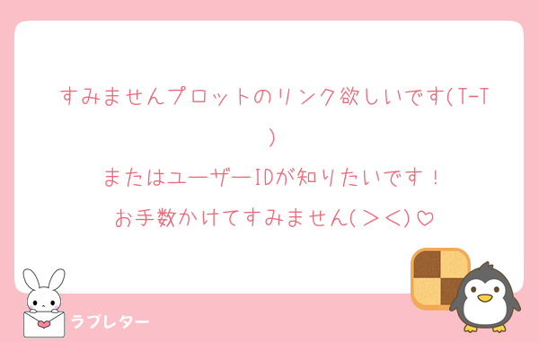 すみませんプロットのリンク欲しいです(T-T)
またはユーザーIDが知りたいです！
お手数かけてすみません(＞＜)