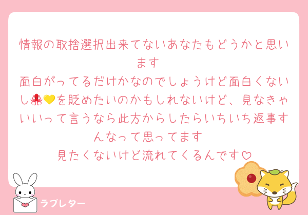 情報の取捨選択出来てないあなたもどうかと思います
面白がってるだけかなのでしょうけど面白くないし🐙💛を貶めたいのかもしれないけど、見なきゃいいって言うなら此方からしたらいちいち返事すんなって思ってます
見たくないけど流れてくるんです