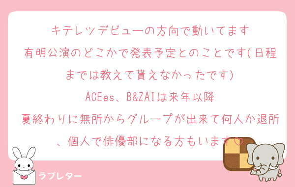 キテレツデビューの方向で動いてます
有明公演のどこかで発表予定とのことです(日程までは教えて貰えなかったです)
ACEes、B&ZAIは来年以降
夏終わりに無所からグループが出来て何人か退所、個人で俳優部になる方もいます