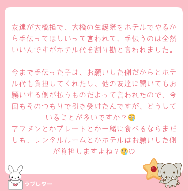 友達が大橋担で、大橋の生誕祭をホテルでやるから手伝ってほしいって言われて、手伝うのは全然いいんですがホテル代を割り勘と言われました。
今まで手伝った子は、お願いした側だからとホテル代も負担してくれたし、他の友達に聞いてもお願いする側が払うものだよって言われたので、今回もそのつもりで引き受けたんですが、どうしていることが多いですか？😢
アフヌンとかプレートとか一緒に食べるならまだしも、レンタルルームとかホテルはお願いした側が負担しますよね？😢