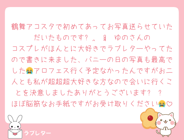 鶴舞アコスタで初めてあってお写真送らせていただいたものですᵕ  ̫ ᵕ̩̩♥︎ゆのさんのコスプレがほんとに大好きでラブレターやってたので書きに来ました、バニーの日の写真も最高でした😭アロフェス行く予定なかったんですがお二人とも私が超超超大好きな方なので会いに行くことを決意しましたありがとうございますꈍ ꈍ♡ほぼ脳筋なお手紙ですがお受け取りください😭