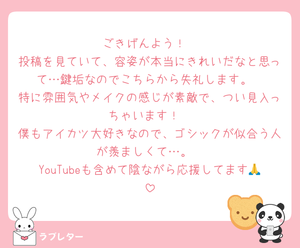 ごきげんよう！
投稿を見ていて、容姿が本当にきれいだなと思って…鍵垢なのでこちらから失礼します。
特に雰囲気やメイクの感じが素敵で、つい見入っちゃいます！
僕もアイカツ大好きなので、ゴシックが似合う人が羨ましくて…。
YouTubeも含めて陰ながら応援してます🙏