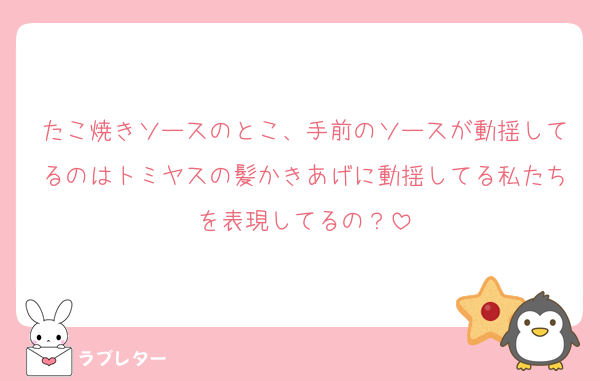 たこ焼きソースのとこ、手前のソースが動揺してるのはトミヤスの髪かきあげに動揺してる私たちを表現してるの？