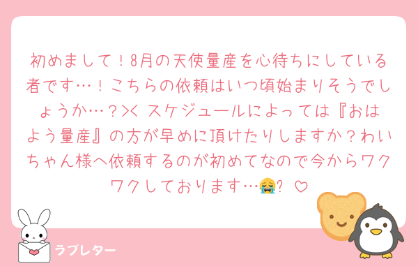 初めまして！8月の天使量産を心待ちにしている者です…！こちらの依頼はいつ頃始まりそうでしょうか…？>< スケジュールによっては『おはよう量産』の方が早めに頂けたりしますか？わいちゃん様へ依頼するのが初めてなので今からワクワクしております…😭✨