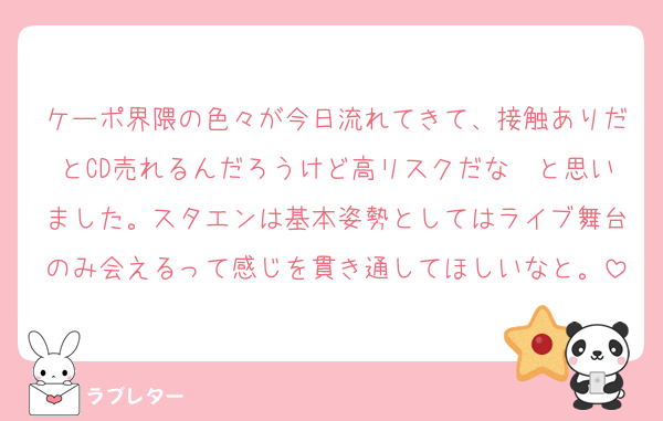 ケーポ界隈の色々が今日流れてきて、接触ありだとCD売れるんだろうけど高リスクだな〜と思いました。スタエンは基本姿勢としてはライブ舞台のみ会えるって感じを貫き通してほしいなと。