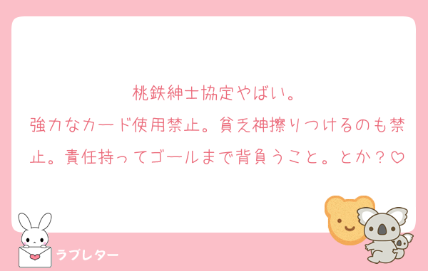 桃鉄紳士協定やばい。
強力なカード使用禁止。貧乏神擦りつけるのも禁止。責任持ってゴールまで背負うこと。とか？