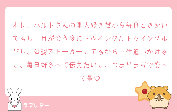オレ、ハルトさんの事大好きだから毎日ときめいてるし、目が会う度にトゥインクルトゥインクルだし、公認ストーカーしてるから一生追いかけるし、毎日好きって伝えたいし、つまりまぢで恋って事
