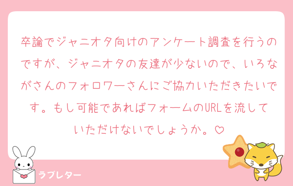 卒論でジャニオタ向けのアンケート調査を行うのですが、ジャニオタの友達が少ないので、いろながさんのフォロワーさんにご協力いただきたいです。もし可能であればフォームのURLを流していただけないでしょうか。