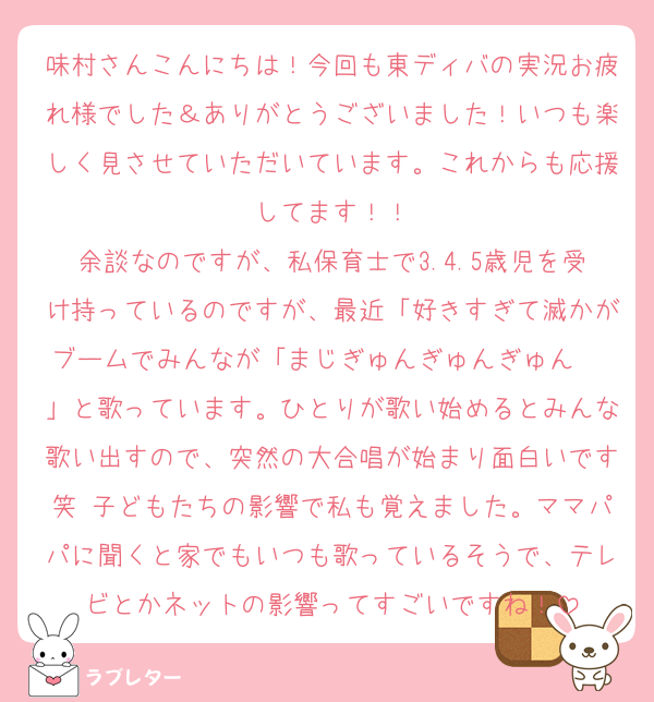 味村さんこんにちは！今回も東ディバの実況お疲れ様でした＆ありがとうございました！いつも楽しく見させていただいています。これからも応援してます！！
余談なのですが、私保育士で3.4.5歳児を受け持っているのですが、最近「好きすぎて滅かがブームでみんなが「まじぎゅんぎゅんぎゅん〜♫」と歌っています。ひとりが歌い始めるとみんな歌い出すので、突然の大合唱が始まり面白いです笑 子どもたちの影響で私も覚えました。ママパパに聞くと家でもいつも歌っているそうで、テレビとかネットの影響ってすごいですね！