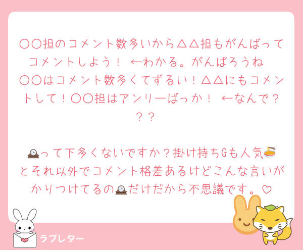 ○○担のコメント数多いから△△担もがんばってコメントしよう！ ←わかる。がんばろうね
○○はコメント数多くてずるい！△△にもコメントして！○○担はアンリーばっか！ ←なんで？？？

🕰️って下多くないですか？掛け持ちGも人気🍜とそれ以外でコメント格差あるけどこんな言いがかりつけてるの🕰️だけだから不思議です。