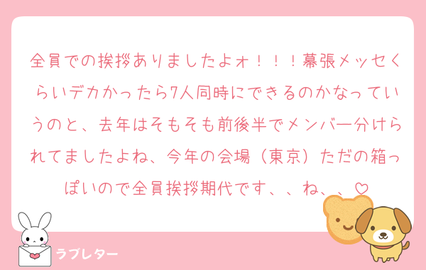 全員での挨拶ありましたよォ！！！幕張メッセくらいデカかったら7人同時にできるのかなっていうのと、去年はそもそも前後半でメンバー分けられてましたよね、今年の会場（東京）ただの箱っぽいので全員挨拶期代です、、ね、、