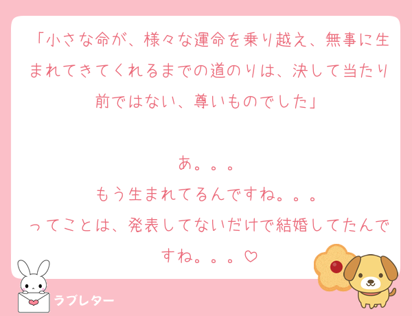 「小さな命が、様々な運命を乗り越え、無事に生まれてきてくれるまでの道のりは、決して当たり前ではない、尊いものでした」

あ。。。
もう生まれてるんですね。。。
ってことは、発表してないだけで結婚してたんですね。。。
