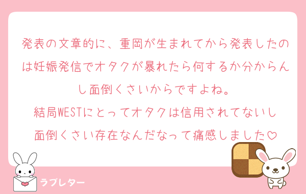発表の文章的に、重岡が生まれてから発表したのは妊娠発信でオタクが暴れたら何するか分からんし面倒くさいからですよね。
結局WESTにとってオタクは信用されてないし面倒くさい存在なんだなって痛感しました
