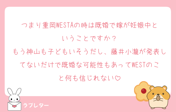 つまり重岡WESTAの時は既婚で嫁が妊娠中ということですか？
もう神山も子どもいそうだし、藤井小瀧が発表してないだけで既婚な可能性もあってWESTのこと何も信じれない