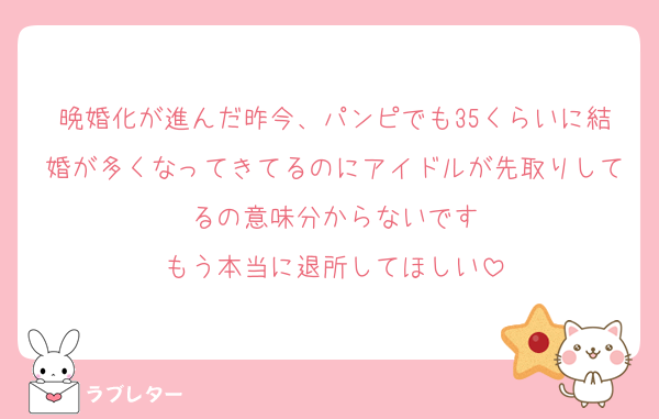 晩婚化が進んだ昨今、パンピでも35くらいに結婚が多くなってきてるのにアイドルが先取りしてるの意味分からないです
もう本当に退所してほしい