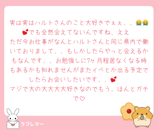 実は実はハルトさんのこと大好きでぇぇ、、😭😭💕でも全然会えてないんですね、ええ
ただ今お仕事がなんとハルトさんと同じ県内で働いておりまして、、もしかしたらやっと会えるかもなんです、、お勉強しに7ヶ月程居なくなる時もあるかも知れませんがまたイベとか出る予定でしたらお会いしたいです、、🥺💕
マジで大の大大大大好きなのでもう、ほんとガチで