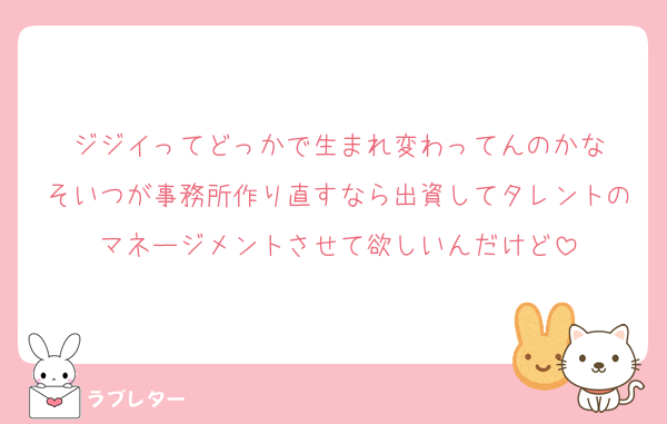 ジジイってどっかで生まれ変わってんのかな
そいつが事務所作り直すなら出資してタレントのマネージメントさせて欲しいんだけど