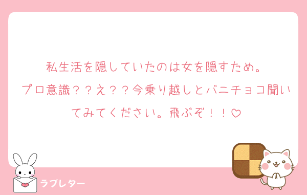 私生活を隠していたのは女を隠すため。
プロ意識？？え？？今乗り越しとバニチョコ聞いてみてください。飛ぶぞ！！
