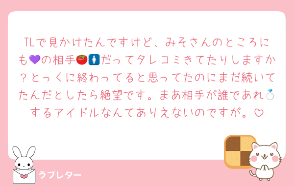 TLで見かけたんですけど、みそさんのところにも💜の相手🍅🚺だってタレコミきてたりしますか？とっくに終わってると思ってたのにまだ続いてたんだとしたら絶望です。まあ相手が誰であれ💍するアイドルなんてありえないのですが。