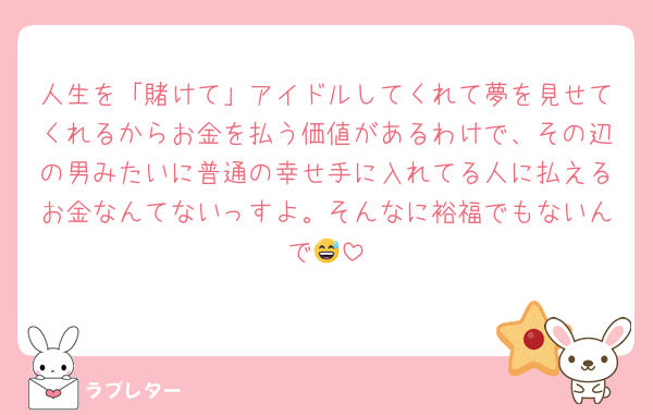 人生を「賭けて」アイドルしてくれて夢を見せてくれるからお金を払う価値があるわけで、その辺の男みたいに普通の幸せ手に入れてる人に払えるお金なんてないっすよ。そんなに裕福でもないんで😅
